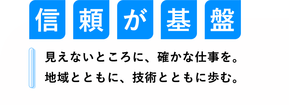 信頼が基盤 見えないところに、確かな仕事を。地域とともに、技術とともに歩む。